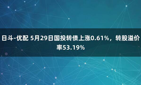 日斗-优配 5月29日国投转债上涨0.61%,转股溢价率53.19%