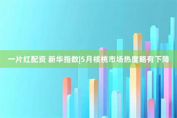 一片红配资 新华指数|5月核桃市场热度略有下降