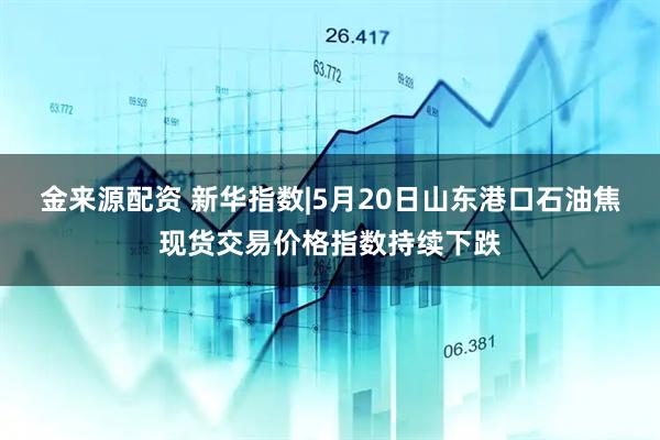 金来源配资 新华指数|5月20日山东港口石油焦现货交易价格指数持续下跌