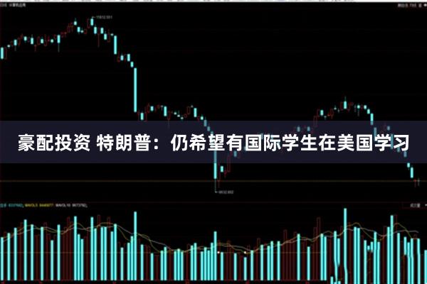 豪配投资 特朗普：仍希望有国际学生在美国学习