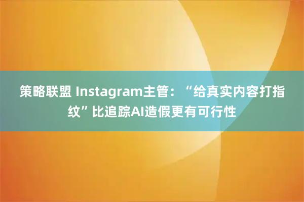 策略联盟 Instagram主管：“给真实内容打指纹”比追踪AI造假更有可行性