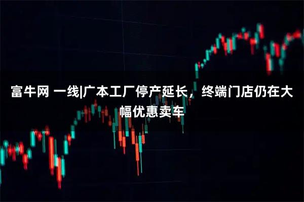 富牛网 一线|广本工厂停产延长，终端门店仍在大幅优惠卖车