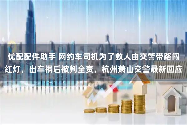 优配配件助手 网约车司机为了救人由交警带路闯红灯，出车祸后被判全责，杭州萧山交警最新回应