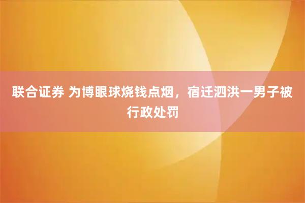 联合证券 为博眼球烧钱点烟，宿迁泗洪一男子被行政处罚