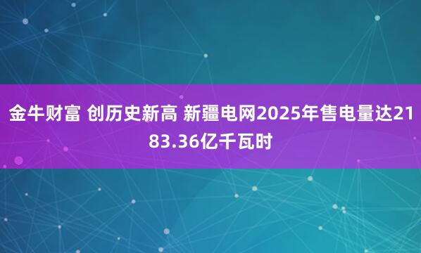 金牛财富 创历史新高 新疆电网2025年售电量达2183.36亿千瓦时