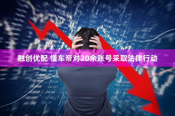 融创优配 懂车帝对20余账号采取法律行动