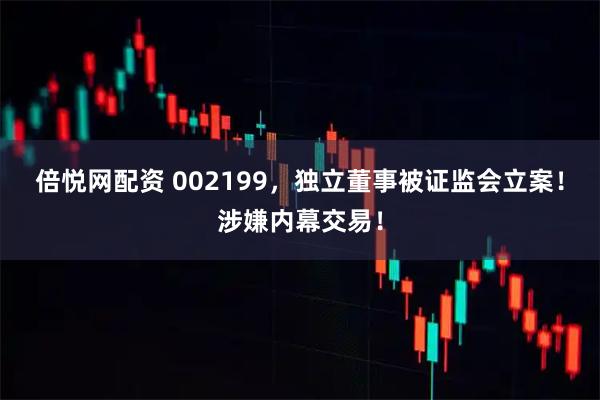 倍悦网配资 002199，独立董事被证监会立案！涉嫌内幕交易！