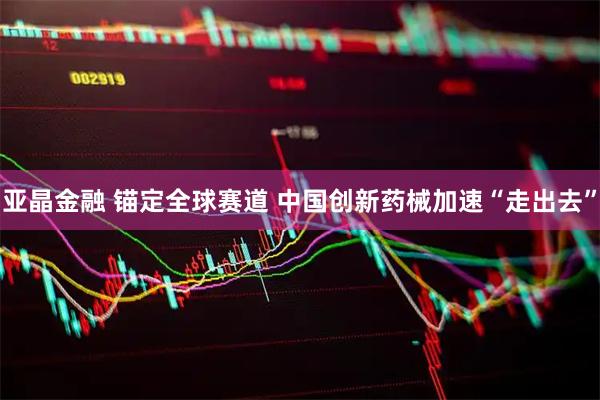 亚晶金融 锚定全球赛道 中国创新药械加速“走出去”