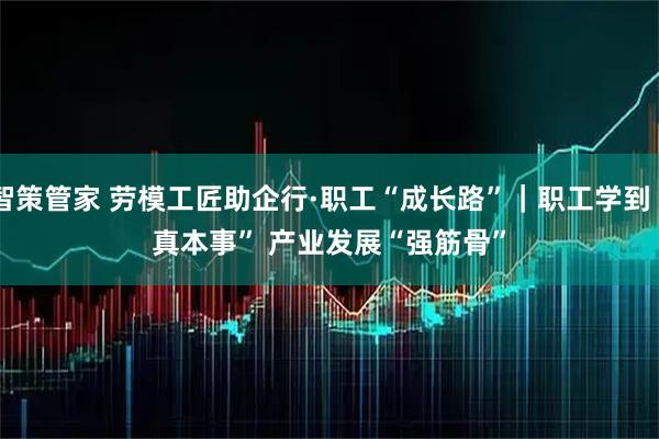智策管家 劳模工匠助企行·职工“成长路”｜职工学到“真本事” 产业发展“强筋骨”