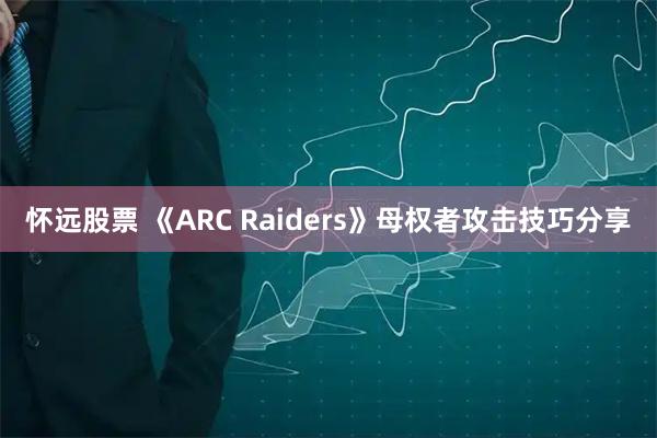 怀远股票 《ARC Raiders》母权者攻击技巧分享