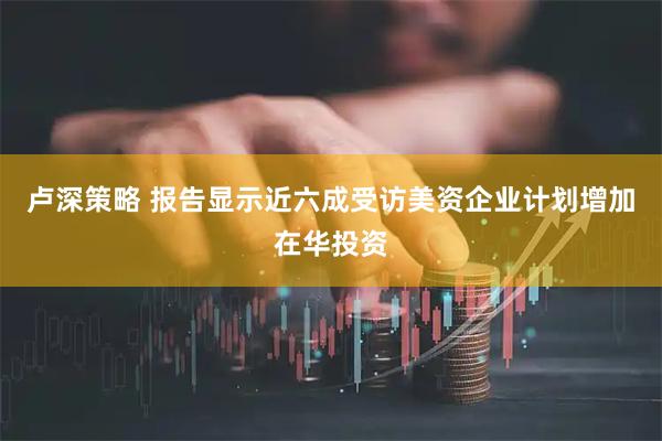 卢深策略 报告显示近六成受访美资企业计划增加在华投资