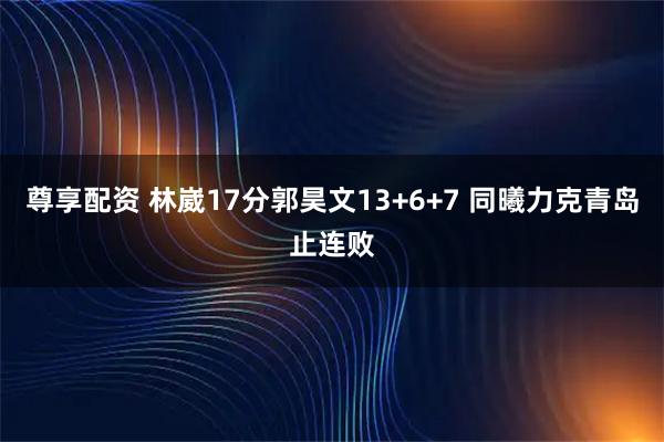尊享配资 林崴17分郭昊文13+6+7 同曦力克青岛止连败