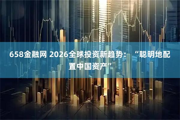 658金融网 2026全球投资新趋势： “聪明地配置中国资产”