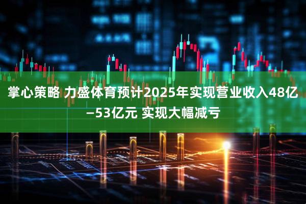 掌心策略 力盛体育预计2025年实现营业收入48亿—53亿元 实现大幅减亏