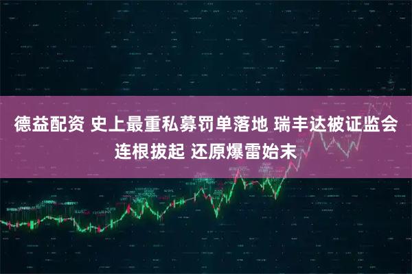 德益配资 史上最重私募罚单落地 瑞丰达被证监会连根拔起 还原爆雷始末