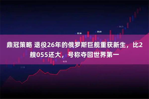 鼎冠策略 退役26年的俄罗斯巨舰重获新生，比2艘055还大，号称夺回世界第一