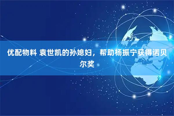 优配物料 袁世凯的孙媳妇，帮助杨振宁获得诺贝尔奖