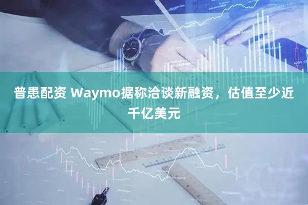 普患配资 Waymo据称洽谈新融资，估值至少近千亿美元
