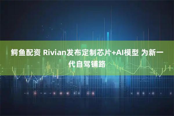 鳄鱼配资 Rivian发布定制芯片+AI模型 为新一代自驾铺路