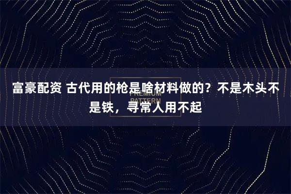 富豪配资 古代用的枪是啥材料做的？不是木头不是铁，寻常人用不起