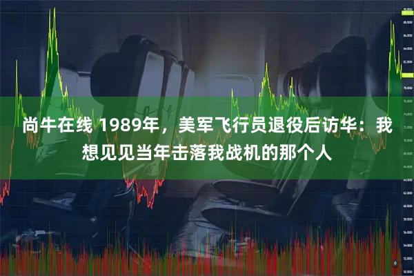 尚牛在线 1989年，美军飞行员退役后访华：我想见见当年击落我战机的那个人