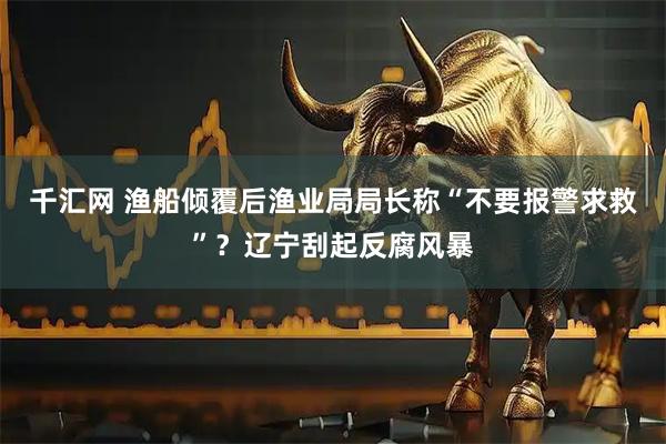 千汇网 渔船倾覆后渔业局局长称“不要报警求救”？辽宁刮起反腐风暴