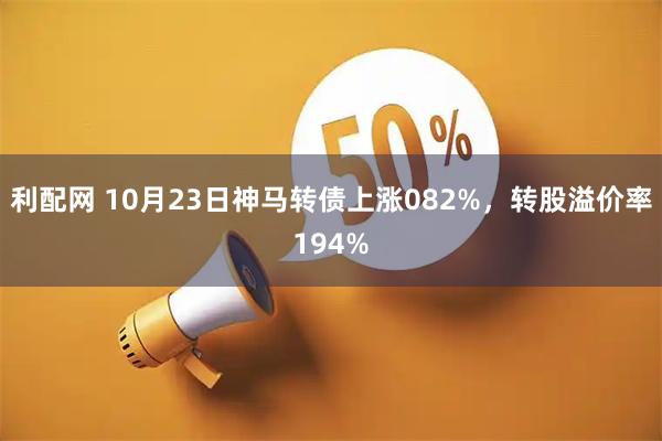 利配网 10月23日神马转债上涨082%，转股溢价率194%