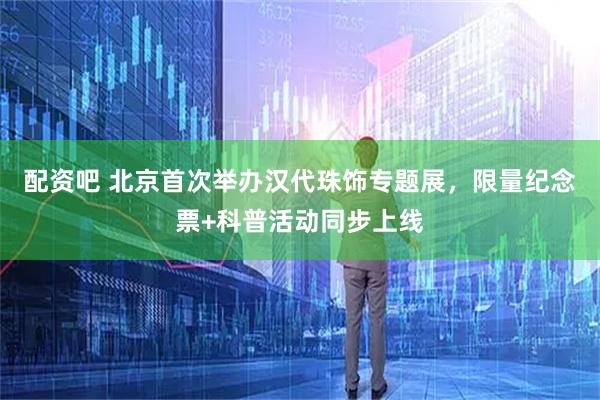 配资吧 北京首次举办汉代珠饰专题展，限量纪念票+科普活动同步上线