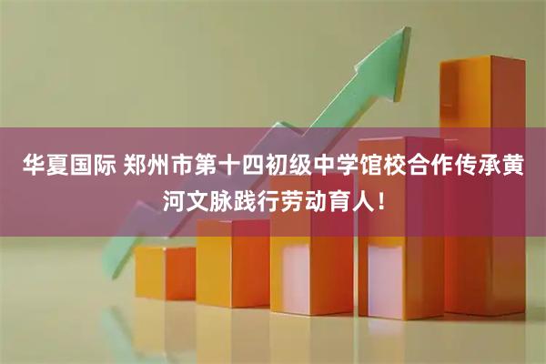 华夏国际 郑州市第十四初级中学馆校合作传承黄河文脉践行劳动育人！